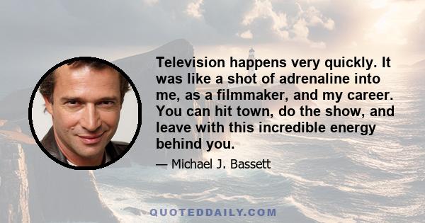 Television happens very quickly. It was like a shot of adrenaline into me, as a filmmaker, and my career. You can hit town, do the show, and leave with this incredible energy behind you.