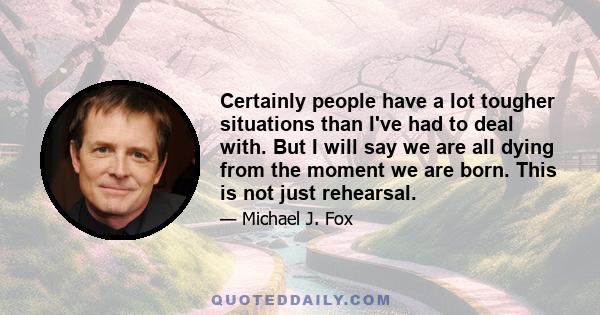 Certainly people have a lot tougher situations than I've had to deal with. But I will say we are all dying from the moment we are born. This is not just rehearsal.