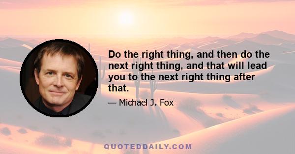 Do the right thing, and then do the next right thing, and that will lead you to the next right thing after that.