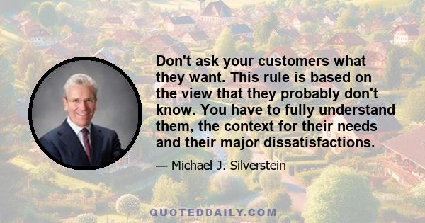 Don't ask your customers what they want. This rule is based on the view that they probably don't know. You have to fully understand them, the context for their needs and their major dissatisfactions.