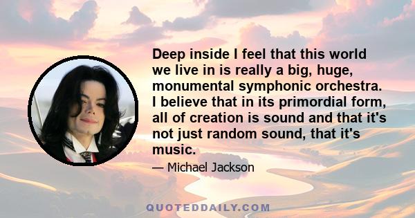 Deep inside I feel that this world we live in is really a big, huge, monumental symphonic orchestra. I believe that in its primordial form, all of creation is sound and that it's not just random sound, that it's music.