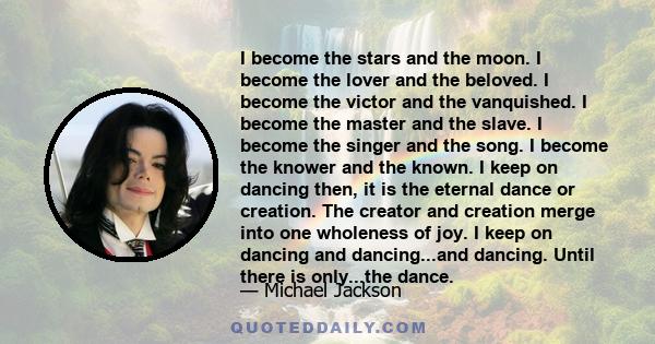 I become the stars and the moon. I become the lover and the beloved. I become the victor and the vanquished. I become the master and the slave. I become the singer and the song. I become the knower and the known. I keep 