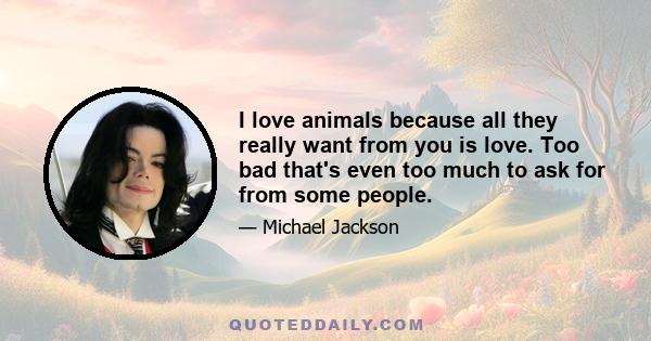 I love animals because all they really want from you is love. Too bad that's even too much to ask for from some people.