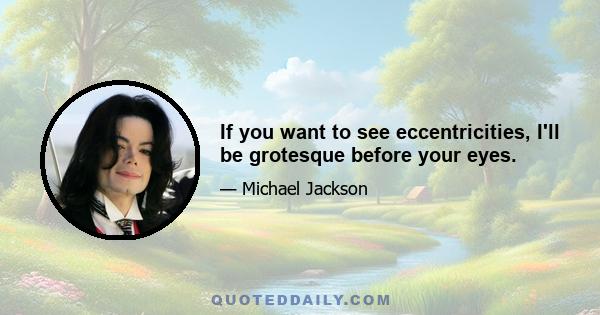 If you want to see eccentricities, I'll be grotesque before your eyes.