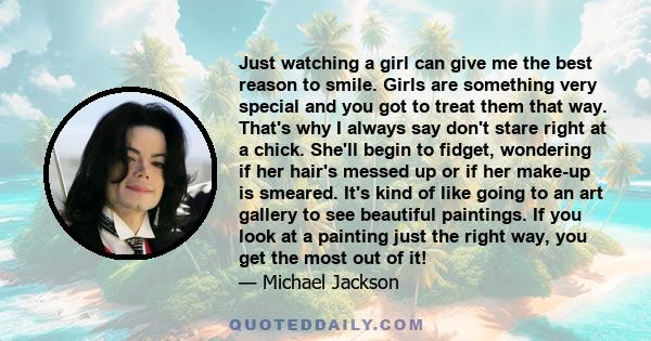 Just watching a girl can give me the best reason to smile. Girls are something very special and you got to treat them that way. That's why I always say don't stare right at a chick. She'll begin to fidget, wondering if