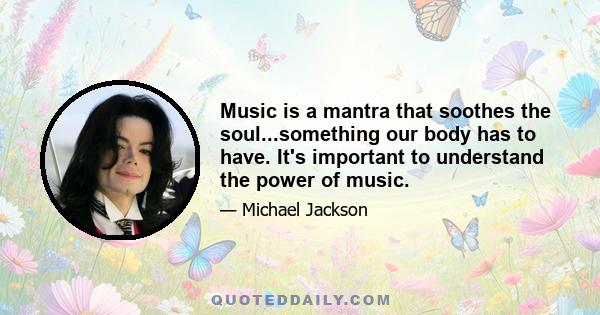 Music is a mantra that soothes the soul...something our body has to have. It's important to understand the power of music.