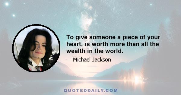 To give someone a piece of your heart, is worth more than all the wealth in the world.