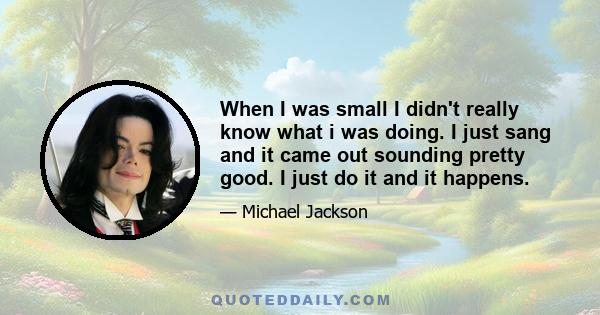 When I was small I didn't really know what i was doing. I just sang and it came out sounding pretty good. I just do it and it happens.