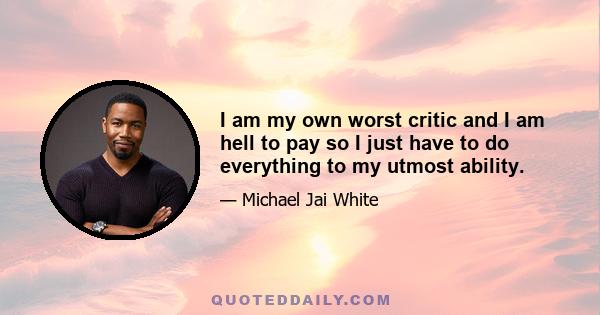 I am my own worst critic and I am hell to pay so I just have to do everything to my utmost ability.