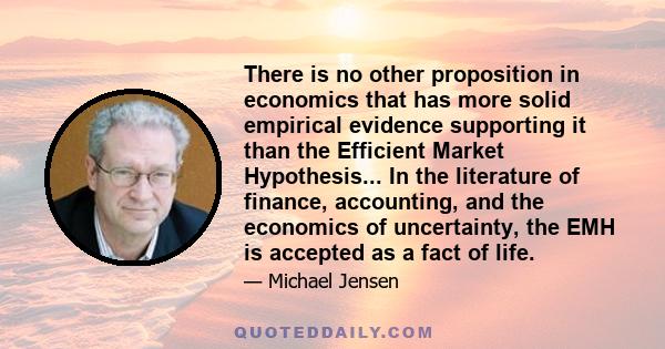 There is no other proposition in economics that has more solid empirical evidence supporting it than the Efficient Market Hypothesis... In the literature of finance, accounting, and the economics of uncertainty, the EMH 