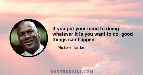 If you put your mind to doing whatever it is you want to do, good things can happen.