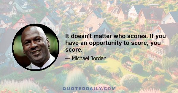 It doesn't matter who scores. If you have an opportunity to score, you score.