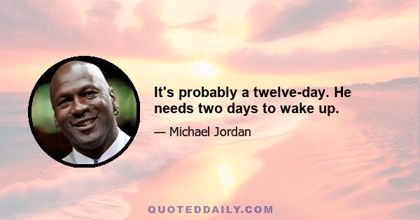 It's probably a twelve-day. He needs two days to wake up.