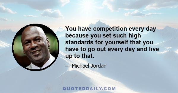 You have competition every day because you set such high standards for yourself that you have to go out every day and live up to that.