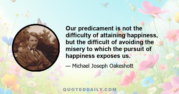 Our predicament is not the difficulty of attaining happiness, but the difficult of avoiding the misery to which the pursuit of happiness exposes us.