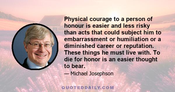 Physical courage to a person of honour is easier and less risky than acts that could subject him to embarrassment or humiliation or a diminished career or reputation. These things he must live with. To die for honor is