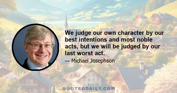 We judge our own character by our best intentions and most noble acts, but we will be judged by our last worst act.