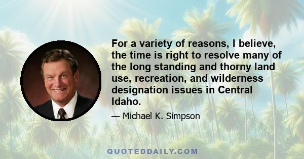 For a variety of reasons, I believe, the time is right to resolve many of the long standing and thorny land use, recreation, and wilderness designation issues in Central Idaho.