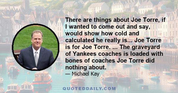 There are things about Joe Torre, if I wanted to come out and say, would show how cold and calculated he really is... Joe Torre is for Joe Torre. ... The graveyard of Yankees coaches is loaded with bones of coaches Joe