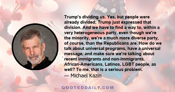 Trump's dividing us. Yes, but people were already divided; Trump just expressed that division. And we have to find a way to, within a very heterogeneous party, even though we're the minority, we're a much more diverse