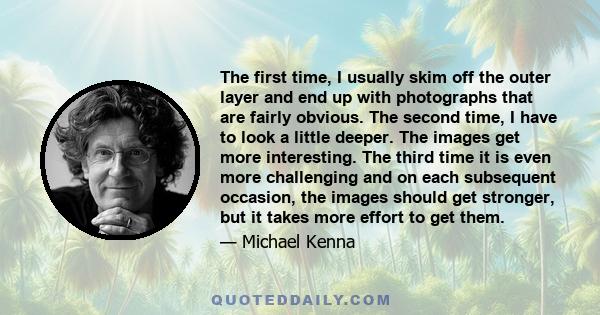 The first time, I usually skim off the outer layer and end up with photographs that are fairly obvious. The second time, I have to look a little deeper. The images get more interesting. The third time it is even more