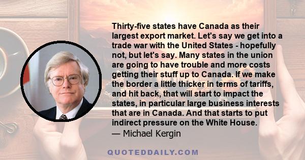 Thirty-five states have Canada as their largest export market. Let's say we get into a trade war with the United States - hopefully not, but let's say. Many states in the union are going to have trouble and more costs