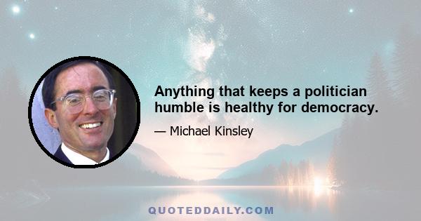 Anything that keeps a politician humble is healthy for democracy.