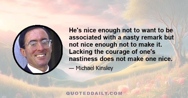 He's nice enough not to want to be associated with a nasty remark but not nice enough not to make it. Lacking the courage of one's nastiness does not make one nice.