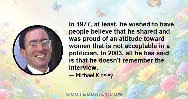 In 1977, at least, he wished to have people believe that he shared and was proud of an attitude toward women that is not acceptable in a politician. In 2003, all he has said is that he doesn't remember the interview.