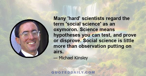 Many 'hard' scientists regard the term 'social science' as an oxymoron. Science means hypotheses you can test, and prove or disprove. Social science is little more than observation putting on airs.