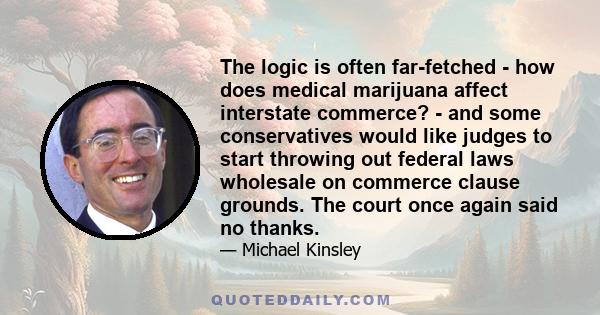 The logic is often far-fetched - how does medical marijuana affect interstate commerce? - and some conservatives would like judges to start throwing out federal laws wholesale on commerce clause grounds. The court once