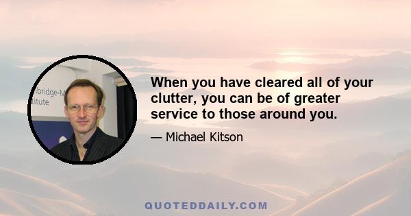 When you have cleared all of your clutter, you can be of greater service to those around you.