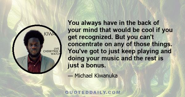 You always have in the back of your mind that would be cool if you get recognized. But you can't concentrate on any of those things. You've got to just keep playing and doing your music and the rest is just a bonus.