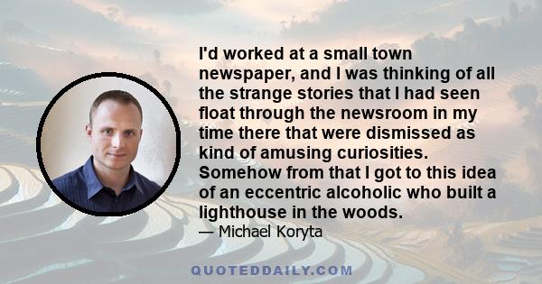 I'd worked at a small town newspaper, and I was thinking of all the strange stories that I had seen float through the newsroom in my time there that were dismissed as kind of amusing curiosities. Somehow from that I got 