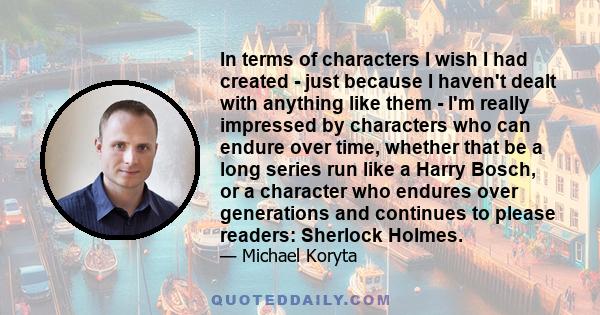 In terms of characters I wish I had created - just because I haven't dealt with anything like them - I'm really impressed by characters who can endure over time, whether that be a long series run like a Harry Bosch, or