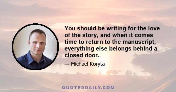 You should be writing for the love of the story, and when it comes time to return to the manuscript, everything else belongs behind a closed door.