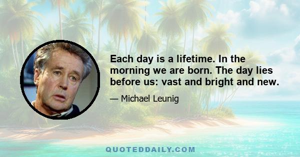 Each day is a lifetime. In the morning we are born. The day lies before us: vast and bright and new.