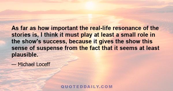 As far as how important the real-life resonance of the stories is, I think it must play at least a small role in the show's success, because it gives the show this sense of suspense from the fact that it seems at least