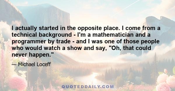 I actually started in the opposite place. I come from a technical background - I'm a mathematician and a programmer by trade - and I was one of those people who would watch a show and say, Oh, that could never happen.