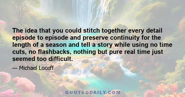 The idea that you could stitch together every detail episode to episode and preserve continuity for the length of a season and tell a story while using no time cuts, no flashbacks, nothing but pure real time just seemed 