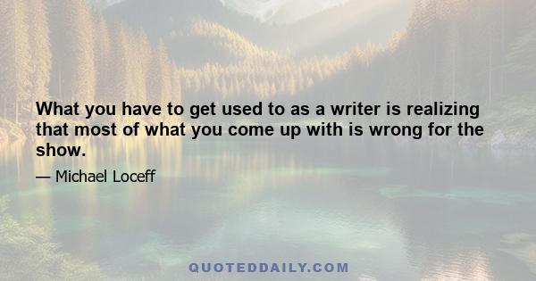 What you have to get used to as a writer is realizing that most of what you come up with is wrong for the show.