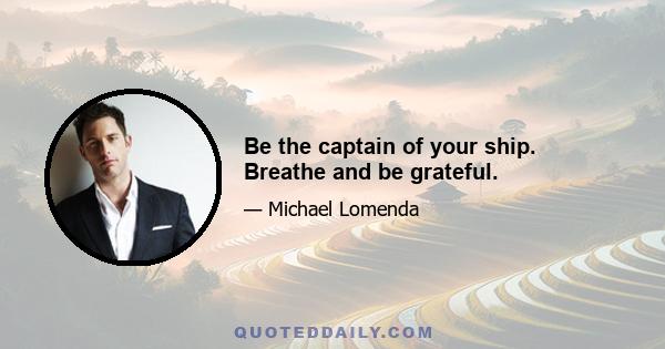 Be the captain of your ship. Breathe and be grateful.