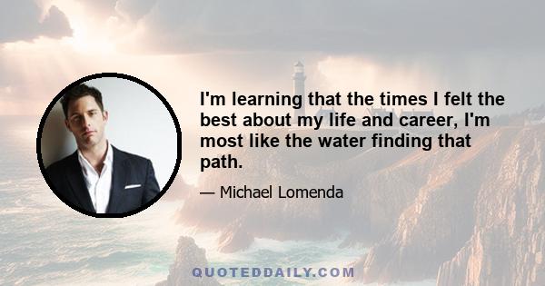 I'm learning that the times I felt the best about my life and career, I'm most like the water finding that path.