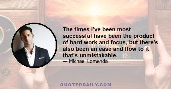 The times I've been most successful have been the product of hard work and focus, but there's also been an ease and flow to it that's unmistakable.