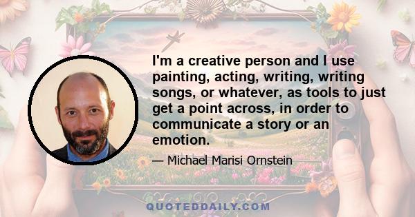 I'm a creative person and I use painting, acting, writing, writing songs, or whatever, as tools to just get a point across, in order to communicate a story or an emotion.