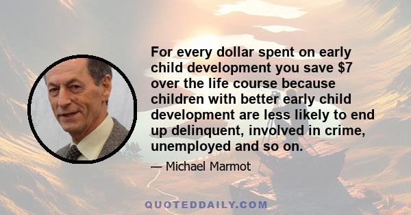 For every dollar spent on early child development you save $7 over the life course because children with better early child development are less likely to end up delinquent, involved in crime, unemployed and so on.