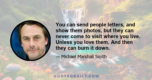 You can send people letters, and show them photos, but they can never come to visit where you live. Unless you love them. And then they can burn it down.