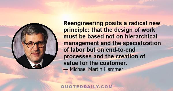 Reengineering posits a radical new principle: that the design of work must be based not on hierarchical management and the specialization of labor but on end-to-end processes and the creation of value for the customer.