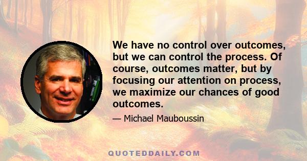 We have no control over outcomes, but we can control the process. Of course, outcomes matter, but by focusing our attention on process, we maximize our chances of good outcomes.