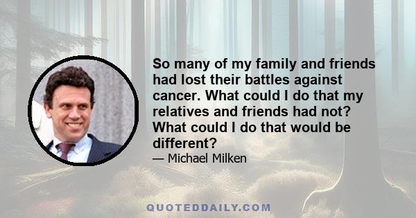 So many of my family and friends had lost their battles against cancer. What could I do that my relatives and friends had not? What could I do that would be different?